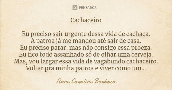 Cachaceiro Eu preciso sair urgente dessa vida de cachaça. A patroa já me mandou até sair de casa. Eu preciso parar, mas não consigo essa proeza. Eu fico todo as... Frase de Anne Caroline Barbosa.