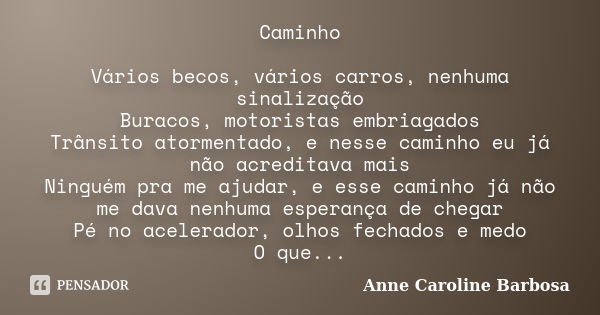 Caminho Vários becos, vários carros, nenhuma sinalização Buracos, motoristas embriagados Trânsito atormentado, e nesse caminho eu já não acreditava mais Ninguém... Frase de Anne Caroline Barbosa.