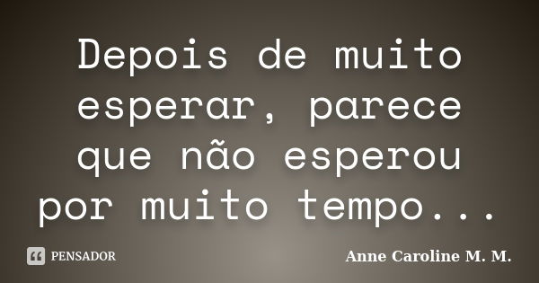 Depois de muito esperar, parece que não esperou por muito tempo...... Frase de Anne Caroline M. M..