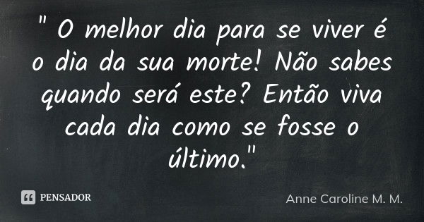 '' O melhor dia para se viver é o dia da sua morte! Não sabes quando será este? Então viva cada dia como se fosse o último."... Frase de Anne Caroline M. M..