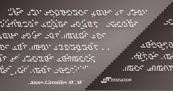 "Se tu esperas que o teu silêncio diga algo, saiba que ele só muda os desejos do meu coração... Hoje não é tarde demais, mas amanhã já não sei!"... Frase de Anne Caroline M. M..