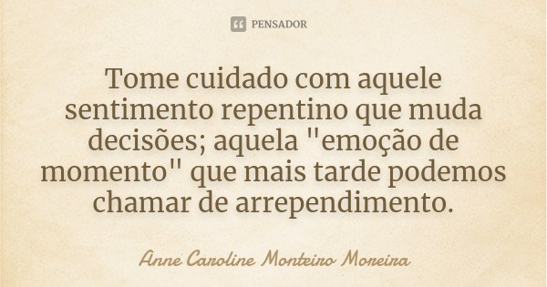 Tome cuidado com aquele sentimento repentino que muda decisões; aquela "emoção de momento" que mais tarde podemos chamar de arrependimento.... Frase de Anne Caroline Monteiro Moreira.
