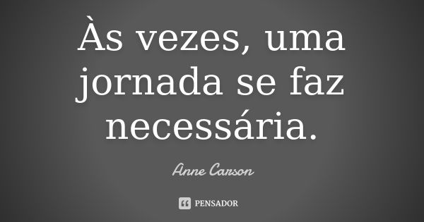 Às vezes, uma jornada se faz necessária.... Frase de Anne Carson.