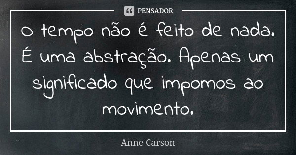 O tempo não é feito de nada. É uma abstração. Apenas um significado que impomos ao movimento.... Frase de Anne Carson.