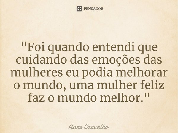 ⁠"Foi quando entendi que cuidando das emoções das mulheres eu podia melhorar o mundo, uma mulher feliz faz o mundo melhor."... Frase de Anne Carvalho.