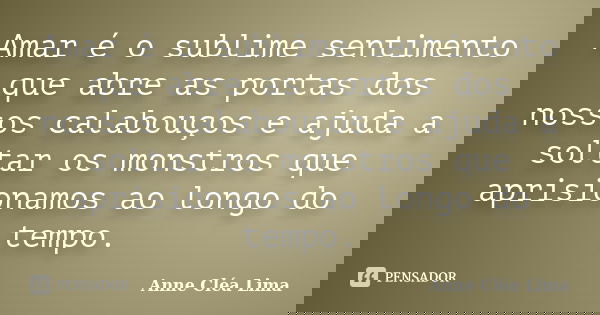 Amar é o sublime sentimento que abre as portas dos nossos calabouços e ajuda a soltar os monstros que aprisionamos ao longo do tempo.... Frase de Anne Cléa Lima.