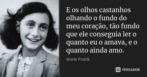 E os olhos castanhos olhando o fundo do meu coração, tão fundo que ele conseguia ler o quanto eu o amava, e o quanto ainda amo.... Frase de Anne Frank.