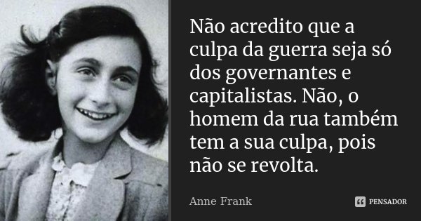 Não acredito que a culpa da guerra seja só dos governantes e capitalistas. Não, o homem da rua também tem a sua culpa, pois não se revolta.... Frase de Anne Frank.