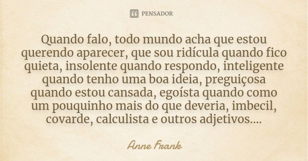 Quando falo, todo mundo acha que estou querendo aparecer, que sou ridícula quando fico quieta, insolente quando respondo, inteligente quando tenho uma boa ideia... Frase de Anne Frank.