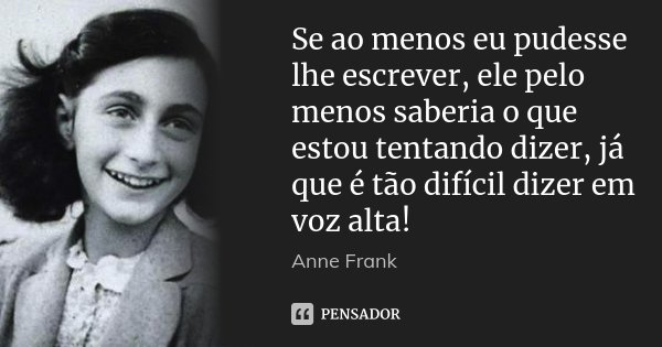 Se ao menos eu pudesse lhe escrever, ele pelo menos saberia o que estou tentando dizer, já que é tão difícil dizer em voz alta!... Frase de Anne Frank.