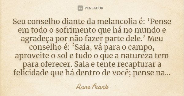 Seu conselho diante da melancolia é: ‘Pense em todo o sofrimento que há no mundo e agradeça por não fazer parte dele.’ Meu conselho é: ‘Saia, vá para o campo, a... Frase de Anne Frank.