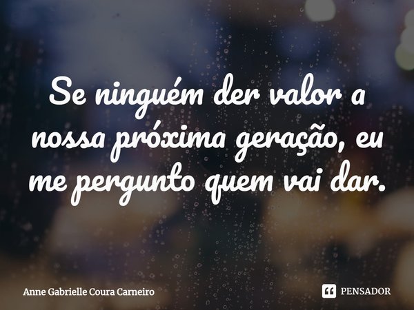 ⁠Se ninguém der valor a nossa próxima geração, eu me pergunto quem vai dar.... Frase de Anne Gabrielle Coura Carneiro.