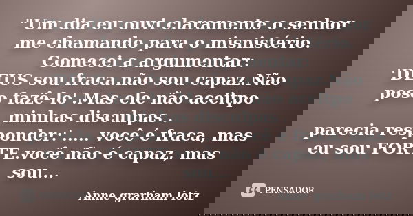 "Um dia eu ouvi claramente o senhor me chamando para o misnistério. Comecei a argumentar: 'DEUS sou fraca.não sou capaz.Não poso fazê-lo'.Mas ele não aceit... Frase de Anne grarham lotz.