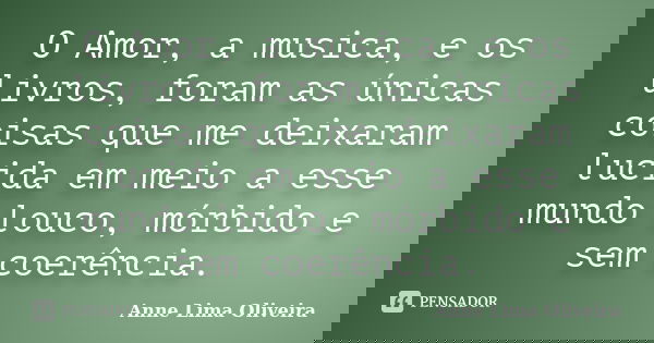 O Amor, a musica, e os livros, foram as únicas coisas que me deixaram lucida em meio a esse mundo louco, mórbido e sem coerência.... Frase de Anne Lima Oliveira.