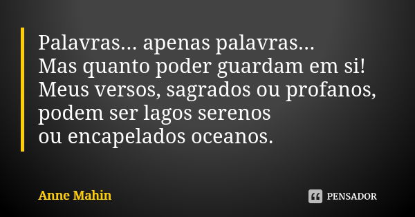 Palavras... apenas palavras... Mas quanto poder guardam em si! Meus versos, sagrados ou profanos, podem ser lagos serenos ou encapelados oceanos.... Frase de Anne Mahin.