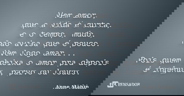 Vem amar, que a vida é curta, e o tempo, mudo, não avisa que é pouco. Vem logo amar... Pois quem deixa o amor pra depois é ingênuo, parvo ou louco.... Frase de Anne Mahin.
