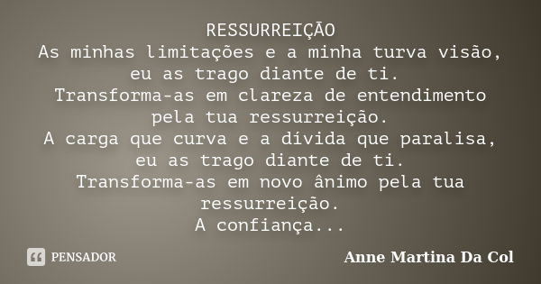 RESSURREIÇÃO As minhas limitações e a minha turva visão, eu as trago diante de ti. Transforma-as em clareza de entendimento pela tua ressurreição. A carga que c... Frase de Anne Martina Da Col.