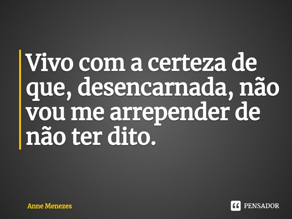 Vivo com a certeza de que, desencarnada, não vou me arrepender de não ter dito.... Frase de Anne Menezes.