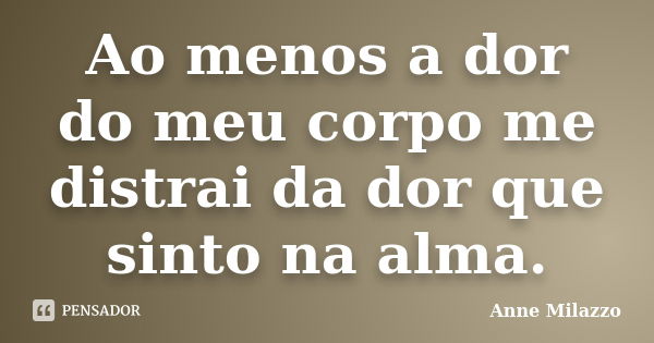 Ao menos a dor do meu corpo me distrai da dor que sinto na alma.... Frase de Anne Milazzo.