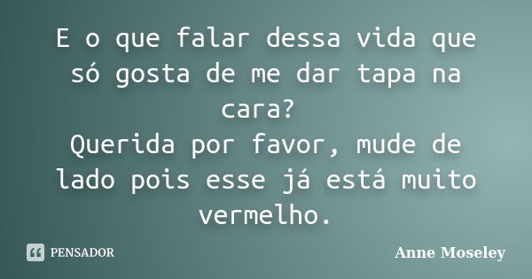 E o que falar dessa vida que só gosta de me dar tapa na cara? Querida por favor, mude de lado pois esse já está muito vermelho.... Frase de Anne Moseley.