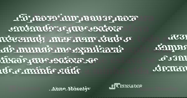 Eu parei um pouco para entender o que estava acontecendo, mas nem todo o tempo do mundo me explicaria a confusão que estava se tornando a minha vida.... Frase de Anne Moseley.