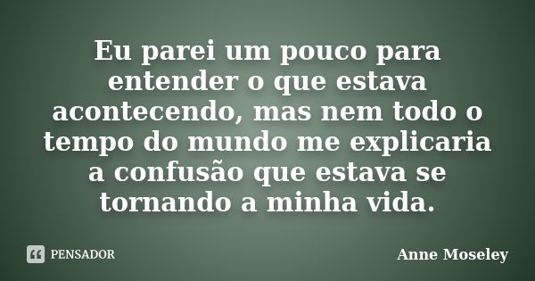 Eu parei um pouco para entender o que estava acontecendo, mas nem todo o tempo do mundo me explicaria a confusão que estava se tornando a minha vida.... Frase de Anne Moseley.