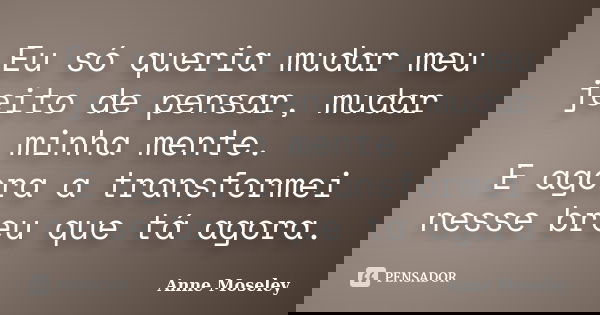 Eu só queria mudar meu jeito de pensar, mudar minha mente. E agora a transformei nesse breu que tá agora.... Frase de Anne Moseley.