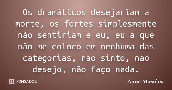 Os dramáticos desejariam a morte, os fortes simplesmente não sentiriam e eu, eu a que não me coloco em nenhuma das categorias, não sinto, não desejo, não faço n... Frase de Anne Moseley.