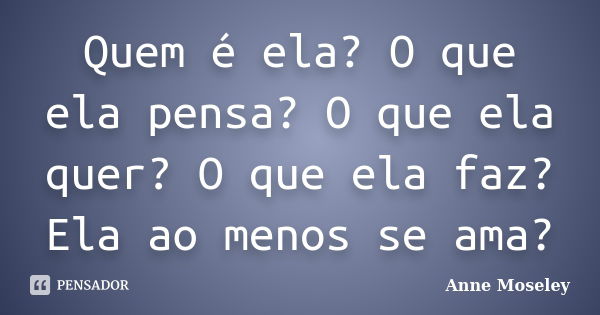 Quem é ela? O que ela pensa? O que ela quer? O que ela faz? Ela ao menos se ama?... Frase de Anne Moseley.