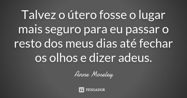 Talvez o útero fosse o lugar mais seguro para eu passar o resto dos meus dias até fechar os olhos e dizer adeus.... Frase de Anne Moseley.