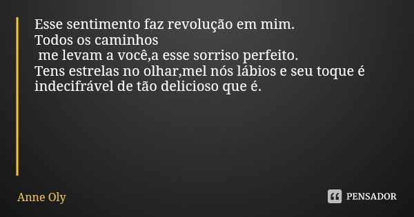 Esse sentimento faz revolução em mim.
Todos os caminhos me levam a você,a esse sorriso perfeito.
Tens estrelas no olhar,mel nós lábios e seu toque é indecifráve... Frase de Anne Oly.