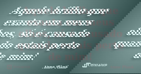 Aquele brilho que exauta em meus olhos, só é causado quando estais perto de mim!... Frase de Anne Plank.