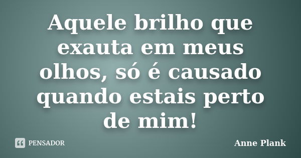 Aquele brilho que exauta em meus olhos, só é causado quando estais perto de mim!... Frase de Anne Plank.