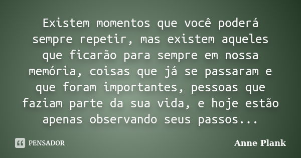 Existem momentos que você poderá sempre repetir, mas existem aqueles que ficarão para sempre em nossa memória, coisas que já se passaram e que foram importantes... Frase de Anne Plank.