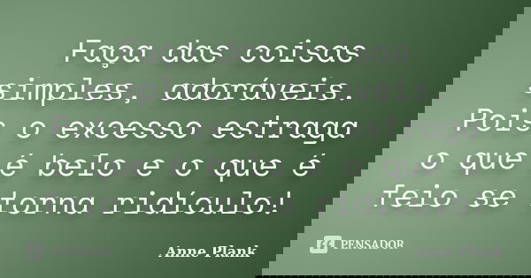 Faça das coisas simples, adoráveis. Pois o excesso estraga o que é belo e o que é feio se torna ridículo!... Frase de Anne Plank.