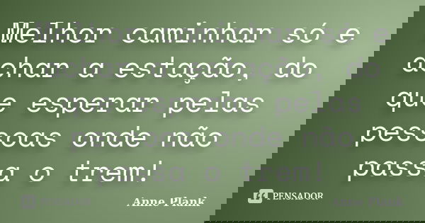Melhor caminhar só e achar a estação, do que esperar pelas pessoas onde não passa o trem!... Frase de Anne Plank.