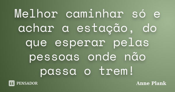 Melhor caminhar só e achar a estação, do que esperar pelas pessoas onde não passa o trem!... Frase de Anne Plank.