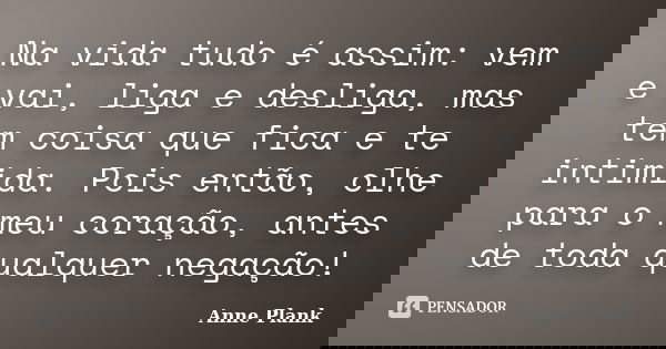 Na vida tudo é assim: vem e vai, liga e desliga, mas tem coisa que fica e te intimida. Pois então, olhe para o meu coração, antes de toda qualquer negação!... Frase de Anne Plank.