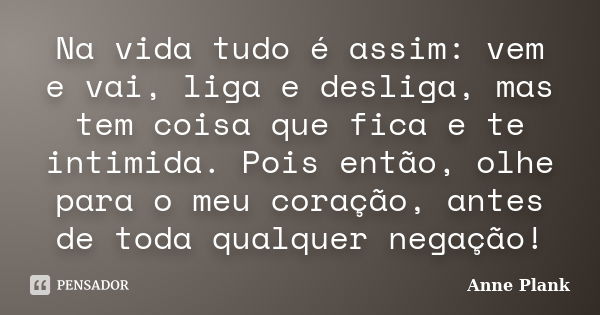 Na vida tudo é assim: vem e vai, liga e desliga, mas tem coisa que fica e te intimida. Pois então, olhe para o meu coração, antes de toda qualquer negação!... Frase de Anne Plank.