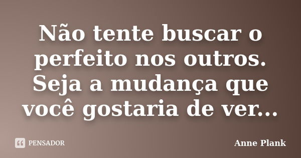 Não tente buscar o perfeito nos outros. Seja a mudança que você gostaria de ver...... Frase de Anne Plank.