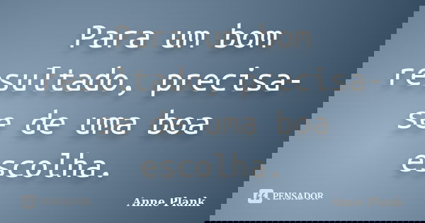 Para um bom resultado, precisa-se de uma boa escolha.... Frase de Anne Plank.