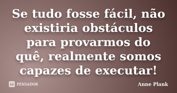 Se tudo fosse fácil, não existiria obstáculos para provarmos do quê, realmente somos capazes de executar!... Frase de Anne Plank.