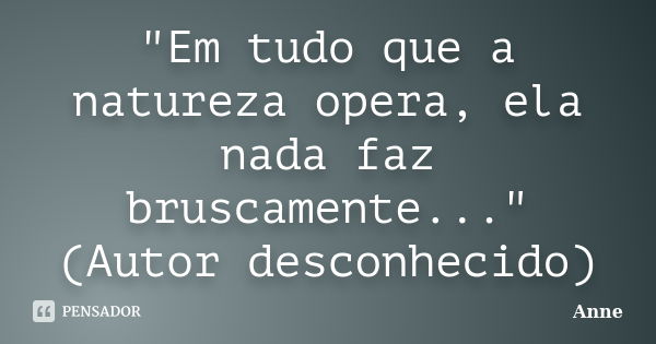 "Em tudo que a natureza opera, ela nada faz bruscamente..." (Autor desconhecido)... Frase de Anne.