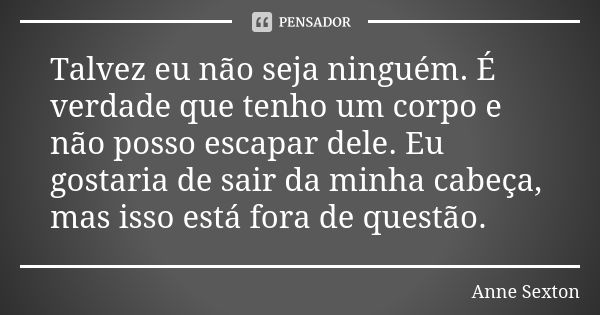 Talvez eu não seja ninguém. É verdade que tenho um corpo e não posso escapar dele. Eu gostaria de sair da minha cabeça, mas isso está fora de questão.... Frase de Anne Sexton.