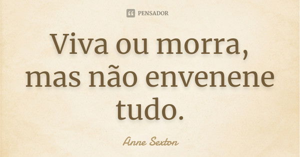 Viva ou morra, mas não envenene tudo.... Frase de Anne Sexton.