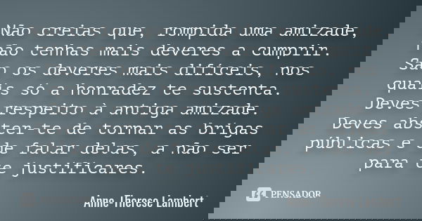 Não creias que, rompida uma amizade, não tenhas mais deveres a cumprir. São os deveres mais difíceis, nos quais só a honradez te sustenta. Deves respeito à anti... Frase de Anne-Therese Lambert.