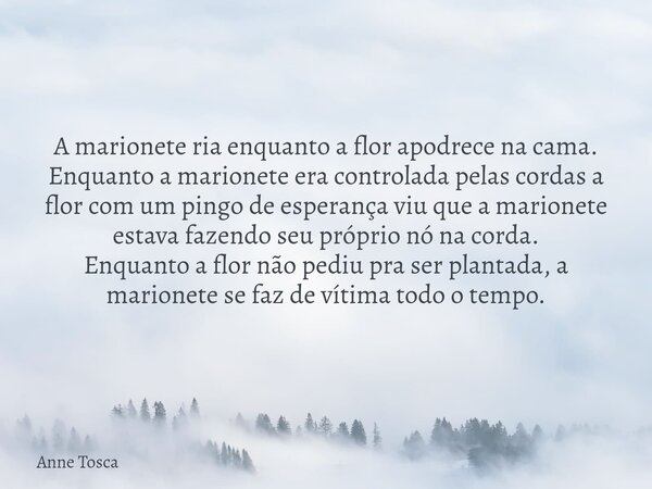 A marionete ria enquanto a flor apodrece na cama. Enquanto a marionete era controlada pelas cordas a flor com um pingo de esperança viu que a marionete estava ... Frase de Anne Tosca.