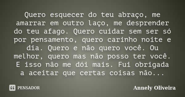 Quero esquecer do teu abraço, me amarrar em outro laço, me desprender do teu afago. Quero cuidar sem ser só por pensamento, quero carinho noite e dia. Quero e n... Frase de Annely Oliveira.