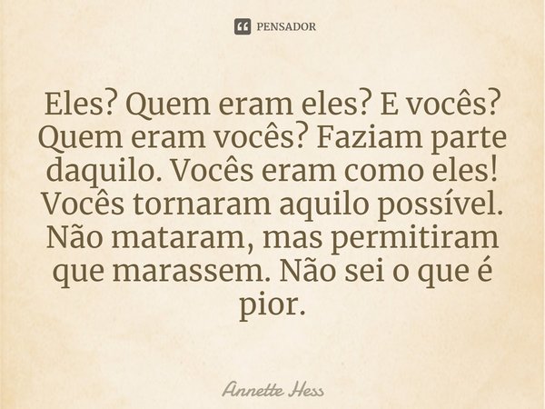 ⁠Eles? Quem eram eles? E vocês? Quem eram vocês? Faziam parte daquilo. Vocês eram como eles! Vocês tornaram aquilo possível. Não mataram, mas permitiram que mar... Frase de Annette Hess.