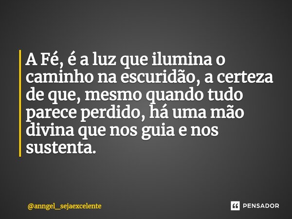 ⁠A Fé, é a luz que ilumina o caminho na escuridão, a certeza de que, mesmo quando tudo parece perdido, há uma mão divina que nos guia e nos sustenta.... Frase de anngel_sejaexcelente.